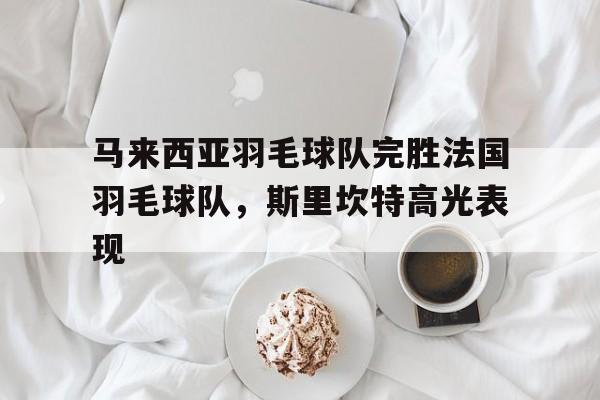 PG电子试玩官网-包含马来西亚羽毛球队完胜法国羽毛球队，斯里坎特高光表现的词条